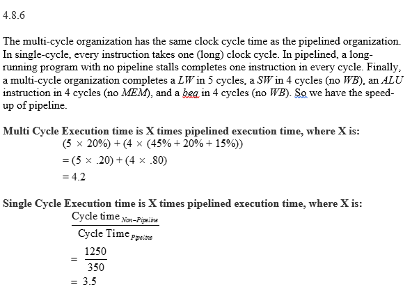 4.8 In this exercise, we examine how pipelining affects the clock cycle time of the processor. Problems in this exercise assume that individual stages of the data path have the following latencies: Also, assume that instructions executed by the processor are broken down as follows: 4.8.1 [5] What is the clock cycle time in a pipelined and non-pipelined processor? 4.8.2 [10] What is the total latency of an LW instruction in a pipelined and non-pipelined processor? 4.8.3 [10] If we can split one stage of the pipelined data path into two new stages, each with half the latency of the original stage, which stage would you split and what is the new clock cycle time of the processor? 4.8.4 [101 Assuming there are no stalls or hazards, what is the utilization of the data memory? 4.8.5 [10] Assuming there are no stalls or hazards, what is the utilization of the write-register port of the Registers unit? 4.8.6 [30] Instead of a single-cycle organization, we can use a multi-cycle organization where each instruction takes multiple cycles but one instruction finishes before another is fetched. In this organization, an instruction only goes through stages it actually needs (e.g., ST only takes 4 cycles because it does not need the WB stage). Compare clock cycle times and execution times with single cycle, multi-cycle, and pipelined organization.