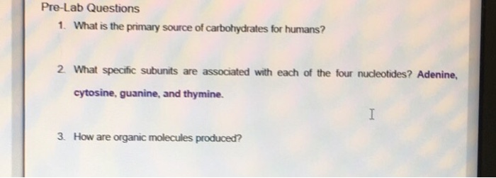 Help with 1,2 and 3

Pre-Lab Questions 1. What is the primary source of carbohydrates for humans? 2 What specific subunits are associated with each of the four nucleotides? Adenine, cytosine, guanine, and thymine. 3. How are organic molecules produced?