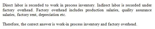 Direct labor and indirect labor are recorded, respectively,
to:






Factory Overhead and Work in Process Inventory.






Work in Process Inventory and Finished Goods Inventory.






Finished Goods Inventory and Work in Process Inventory.






Work in Process Inventory and Factory Overhead.






Cost of Goods Sold and Finished Goods Inventory.
