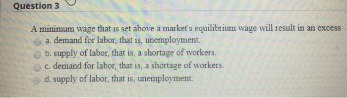Question 3 A minimum wage that is set above a markets equilibrium wage will result in an excess a. demand for labor, that is, unemployment. ob. supply of labor, that is, a shortage of workers. c. demand for labor, that is, a shortage of workers. d. supply of labor, that is, unemployment.