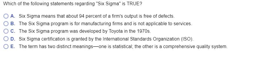Which of the following statements regarding Six Sigma is TRUE? O A. Six Sigma means that about 94 percent of a firms output is free of defects. O B. The Six Sigma program is for manufacturing firms and is not applicable to services O C. The Six Sigma program was developed by Toyota in the 1970s O D. Six Sigma certification is granted by the International Standards Organization (ISo). O E. The term has two distinct meanings-one is statistical, the other is a comprehensive quality system.