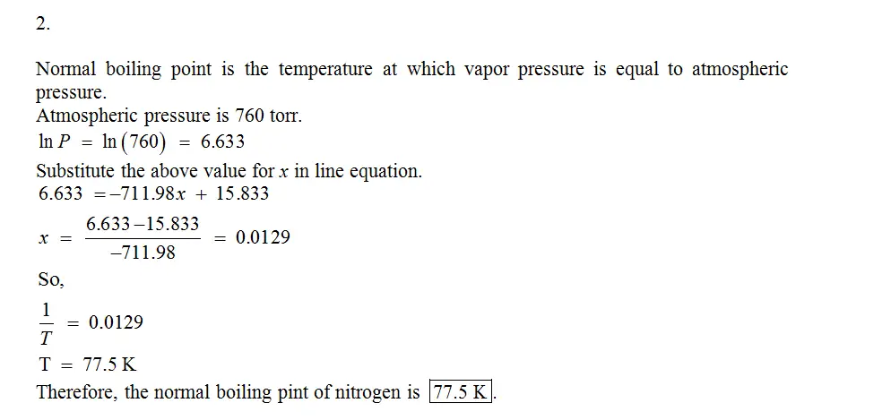 The vapor pressure of nitrogen at several
differenttemperatures is shown above.
1. Use the data to determine the heat of vaporization
ofnitrogen in kJ/mol.
2.Determine the normal boiling point of nitrogen
inKelvin.