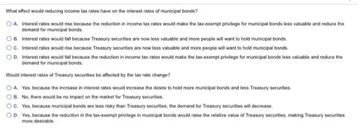What effect would reducing income tax rates have on the interest rates of municipal bonds? O A. Interest rates would rise because the reduction in income tax rates would make the tax-exempt privilege for municipal bonds less valuable and reduce the demand for municipal bonds. OB. Interest rates would fall because Treasury Securities are now less valuable and more people will want to hold municipal bonds. OC. Interest rates would rise because Treasury securities are now less valuable and more people will want to hold municipal bonds OD. Interest rates would fall because the reduction in income tax rates would make the tax-exempt privilege for municipal bonds less valuable and reduce the demand for municipal bonds. Would interest rates of Treasury securities be affected by the tax rate change? O A. Yes, because the increase in interest rates would increase the desire to hold more municipal bonds and less Treasury securities. OB. No, there would be no impact on the market for Treasury securities. OC. Yes, because municipal bonds are less risky than Treasury securities, the demand for Treasury securities will decrease OD. Yes, because the reduction in the tax-exempt privilege in municipal bonds would raise the relative value of Treasury securities, making Treasury securities more desirable