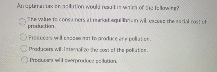 An optimal tax on pollution would result in which of the following? The value to consumers at market equilibrium will exceed the social cost of production. Producers will choose not to produce any pollution. Producers will internalize the cost of the pollution. Producers will overproduce pollution.