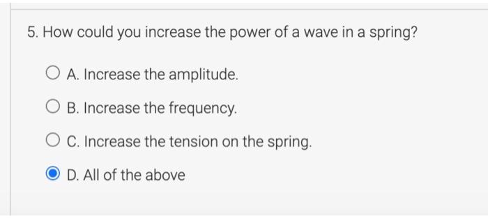 5. How could you increase the power of a wave in a spring? A. Increase the amplitude. O B. Increase the frequency O C. Increase the tension on the spring. D. All of the above