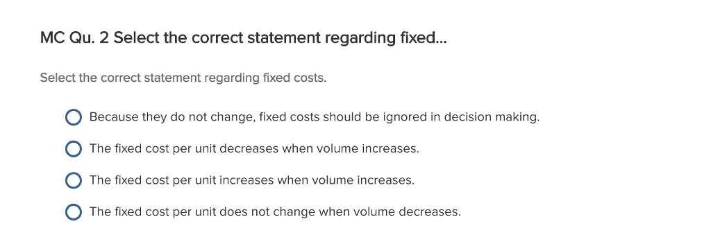 Please eplain answer thoroughly
Select the Correct statement regarding fixed costs. Because they do not change, fixed costs should be ignored in decision making. The fixed cost per unit decreases when volume increases. The fixed cost per unit increases when volume increases. The fixed cost per unit does not change when volume decreases.