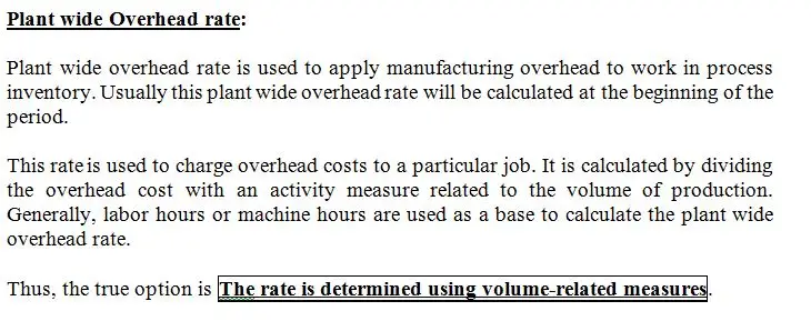 Which of the following statements is true with regard to the
plantwide overhead rate method?
The rate is determined using volume-related measures.
It is logical to use this method when overhead costs are not
closely tied to volume-related measures.
This method uses multiple overhead rates.
The rate is determined using measures that are not closely
related to volume. 
The method provides the most accurate means of allocating
overhead costs.