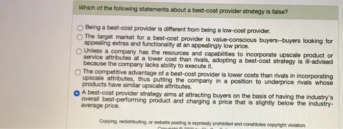 Which of the following statements about a best-cost provider strategy is false? Being a best-cost provider is different from being a low-cost provider. The target market for a best-cost provider is value-conscious buyers--buyers looking for appealing extras and functionality at an appealingly low price. Unless a company has the resources and capabilities to incorporate upscale product or service attributes at a lower cost than rivals, adopting a best-cost strategy is ill-advised because the company lacks ability to execute it. The competitive advantage of a best-cost provider is lower costs than rivals in incorporating upscale attributes, thus putting the company in a position to underprice rivals whose products have similar upscale attributes. A best-cost provider strategy aims at attracting buyers on the basis of having the industrys overall best-performing product and charging a price that is slightly below the industry- average price. Copying, redistributing, or website posting is expressly prohibited and constitutes copyright violation.
