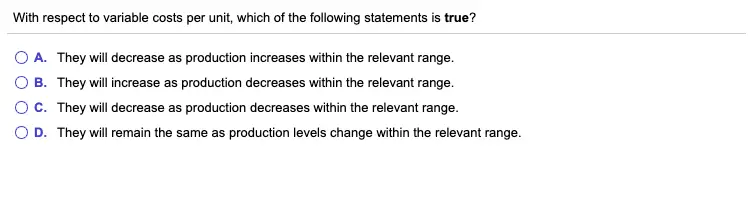 With respect to variable costs per unit, which of the following statements is true? O A. They will decrease as production increases within the relevant range. B. They will increase as production decreases within the relevant range. C. They will decrease as production decreases within the relevant range. D. They will remain the same as production levels change within the relevant range.