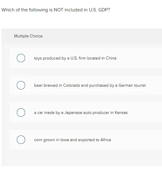 Which of the following is NOT included in U.S. GDP? Multiple Choice toys produced by a U.S. firm located in China beer brewed in Colorado and purchased by a German tourist a car made by a Japanese auto producer in Kansas corn grown in lowa and exported to Africa 
Which of the following statements is true? Multiple Choice Nominal GDP is a good measure of social welfare. O GDP per capita is a complete measure of social welfare. Crime and pollution reduce social welfare which reduces GDP. О GDP is not necessarily the best measure of social welfare. 
Suppose during a year an economy produces $10 trillion of consumer goods, $4 trillion of investment goods, $6 trillion in government services, and has $4 trillion of exports and $5 trillion of imports. GDP would be Multiple Choice O $19 trillion. O $21 trillion. O $24 trillion. O $29 trillion.