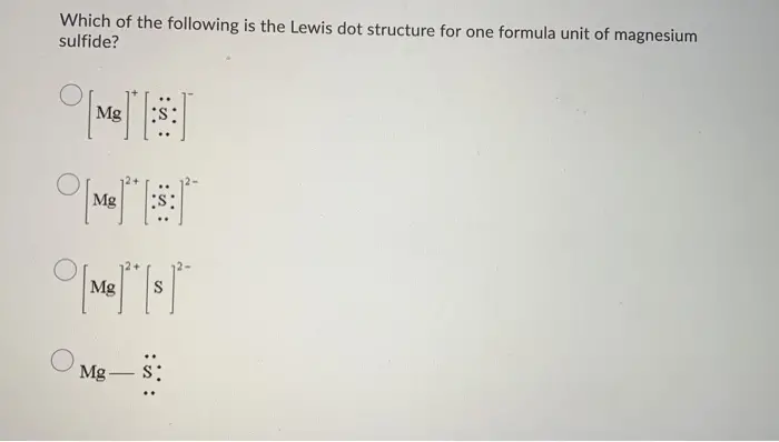 Which of the following is the Lewis dot structure for one formula unit of magnesium sulfide? me si 
Question 7 (4 points) Which of the following species would you expect to have the largest radius? Os2- O 0²- O Mg2+ O Nat 
Question 8 (4 points) An atom of which of the following elements has the greatest number of valence electrons? Arsenic Oxygen Barium Olodine 
Question 9 (4 points) Which of the following molecules has an incorrect Lewis formula? Ο F Οτ-κι- Ο Ο 
Question 10 (4 points) Which of the following bonds is expected to be the most polar? OC-N OS-C O o-c Oc-si