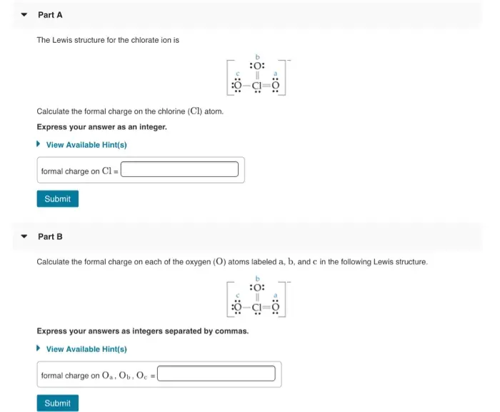 Part A The Lewis structure for the chlorate ion is :O: Calculate the formal charge on the chlorine (Cl) atom. Express your answer as an integer. View Available Hint(s) formal charge on CIEL Submit Part B Calculate the formal charge on each of the oxygen (O) atoms labeled a, b, and c in the following Lewis structure. 5 :0: 7 Express your answers as integers separated by commas. View Available Hint(s) formal charge on 0.0.0 Submit