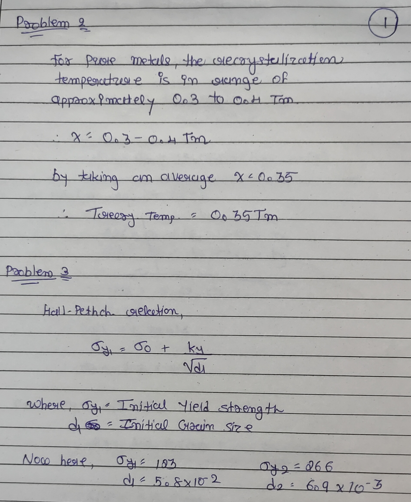 Help please


Problem 2: For pure metals, the recrystallization temperature is normally about x*Tm, where Tm is the melting temperature, what is x? Your Answer Problem 3: The yield strength for an alloy that has an average grain diameter, d, is listed above as Yield Stress 1. At a grain diameter of d2, the yield strength increases Yield Stress 2. At what grain diameter, in mm, will the yield strength be 217 MPa?(Answer to the ten thousands place 0.0000) Your Answer Problem 5: Two previously undeformed cylindrical specimens of an alloy are to be strain hardened by reducing their cross-sectional areas (while maintaining their circular cross sections). For one specimen, the initial and deformed radii are listed above as radius 1 and radius 2. The second specimen, has the initial radius listed, must have the same deformed hardness as the first specimen; compute the second specimens radius, in mm, after deformation. Your Answer