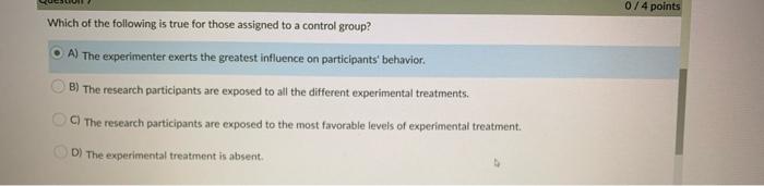 0/4 points Which of the following is true for those assigned to a control group? A) The experimenter exerts the greatest influence on participants behavior. B) The research participants are exposed to all the different experimental treatments. The research participants are exposed to the most favorable levels of experimental treatment. D) The experimental treatment is absent.