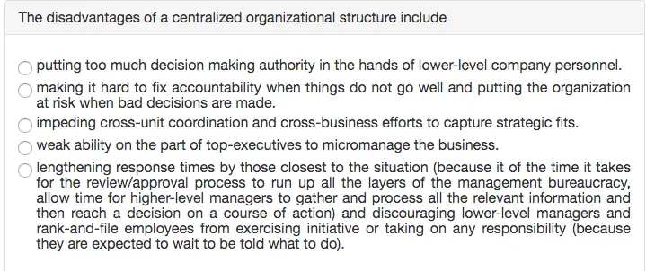The disadvantages of a centralized organizational structure include o putting too much decision making authority in the hands of lower-level company personnel. making it hard to fix accountability when things do not go well and putting the organization at risk when bad decisions are made. impeding cross-unit coordination and cross-business efforts to capture strategic fits. weak ability on the part of top-executives to micromanage the business. lengthening response times by those closest to the situation (because it of the time it takes for the review/approval process to run up all the layers of the management bureaucracy, allow time for higher-level managers to gather and process all the relevant information and then reach a decision on a course of action) and discouraging lower-level managers and rank-and-file employees from exercising initiative or taking on any responsibility (because they are expected to wait to be told what to do).