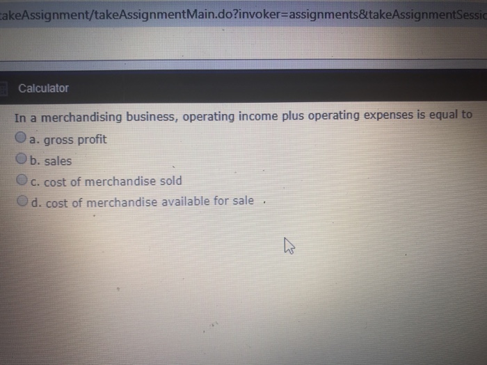 akeAssignment/takeAssignmentMain.do?invoker- assignments&takeAssignme Calculator In a merchandising business, operating income plus operating expenses is equal to O a. gross profit O b. sales O c. cost of merchandise sold d. cost of merchandise available for sale