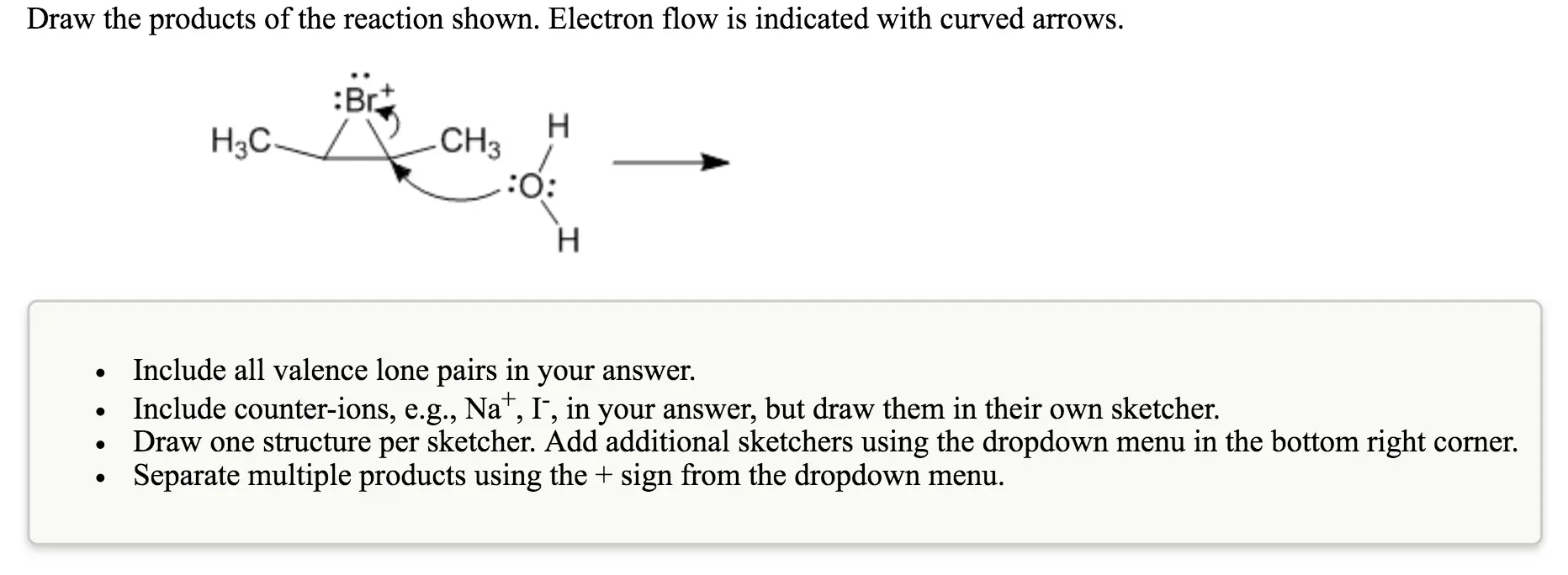 Draw the products of the reaction shown.
Electron flow is indicated with curved arrows.
Draw the products of the reaction shown. Electron flow is indicated with curved arrows. Include all valence lone pairs in your answer. Include counter-ions, e.g., Na+, I, in your answer, but draw them in their own sketcher. Draw one structure per sketcher. Add additional sketchers using the dropdown menu in the bottom right corner. Separate multiple products using the + sign from the dropdown menu.
