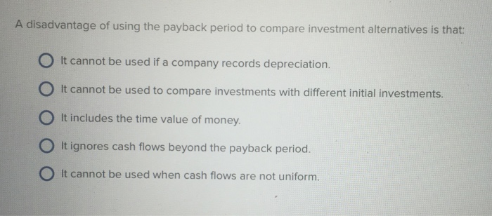 A disadvantage of using the payback period to compare investment alternatives is that: It cannot be used if a company records depreciation 0 It cannot be used to compare investments with different initial investments. ° It includes the time value of money. O It ignores cash flows beyond the payback period. O It cannot be used when cash flows are not uniform.