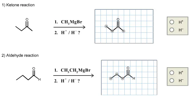 Two reactions between a Grignard reagent and a carbonyl compound
are given below. Draw the main organic product for each reaction
and indicate if H+ or H- is needed to complete each reaction. (The
starting material structures are provided in the answer fields as a
starting point for your drawings.)

Two reactions between a Grignard reagent and a carbonyl compound are given below. Draw the main organic product for each reaction and indicate if H+ or H- is needed to complete each reaction. (The starting material structures are provided in the answer fields as a starting point for your drawings.)