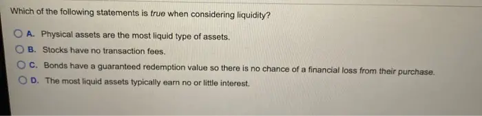 Which of the following statements is true when considering liquidity? O A. Physical assets are the most liquid type of assets. OB. Stocks have no transaction fees. O C. Bonds have a guaranteed redemption value so there is no chance of a financial loss from their purchase. OD. The most liquid assets typically earn no or little interest.