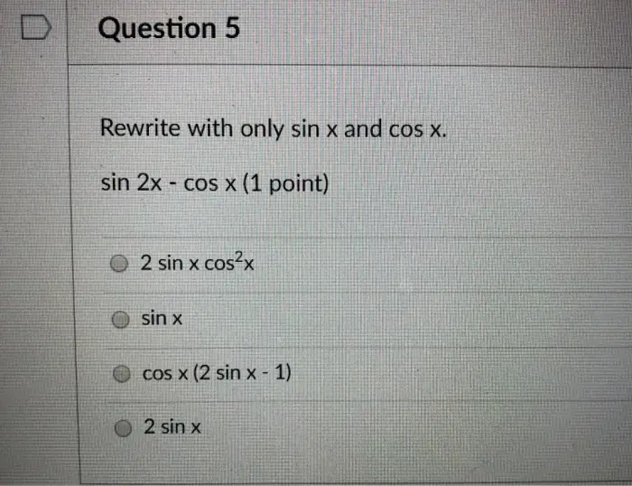 DQuestion 3 Rewrite with only sin x and cos x. sin 2x cos 2x (1 point) 2 sinx cosx -1+ 2 sin2x O 2 sin x cos2x 1 +2 sin2x 2sin x cos2x-sin x + 1-2sin2x 2 sin x cos2x-1-2 sin2x 
Question 5 Rewrite with only sin x and cos x. sin 2x - cos x (1 point) O 2 sin x cos x O sin x O cos x (2 sin x -1) O 2 sin x