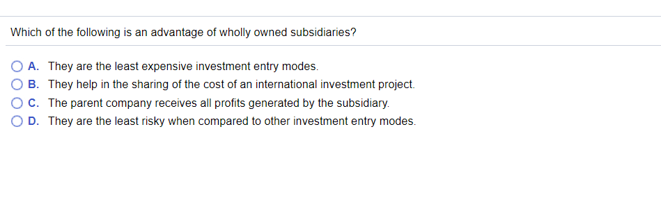 Which of the following is an advantage of wholly owned subsidiaries? O A. They are the least expensive investment entry modes. O B. They help in the sharing of the cost of an international investment project. O C. The parent company receives all profits generated by the subsidiary. O D. They are the least risky when compared to other investment entry modes.