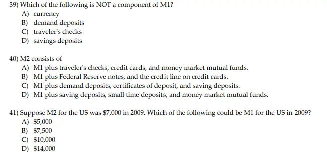 39) Which of the following is NOT a component of M1? A) currency B) demand deposits C) travelers checks D) savings deposits 40) M2 consists of A) M1 plus travelers checks, credit cards, and money market mutual funds. B) M1 plus Federal Reserve notes, and the credit line on credit cards. C) M1 plus demand deposits, certificates of deposit, and saving deposits. D) M1 plus saving deposits, small time deposits, and money market mutual funds. 41) Suppose M2 for the US was $7,000 in 2009. Which of the following could be M1 for the US in 2009? A) $5,000 B) $7,500 C) $10,000 D) $14,000
