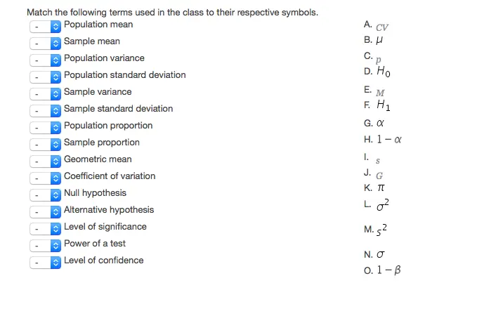Match the following terms used in the class to their respective symbols. Population mean Sample mean Population variance Population standard deviation Sample variance Sample standard deviation Population proportion Sample proportion Geometric mean Coefficient of variation Null hypothesis Alternative hypothesis Level of significance Power of a test Level of confidence A. cv B.μ E. G.α K.π L. N.σ
