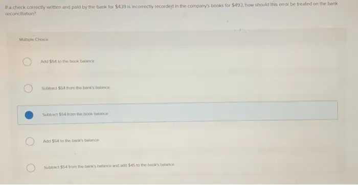 If a check correctly written and paid by the bank for $439 is incorrectly recorded in the companys books for $493, how should this error be treated on the bank reconciliation? Multiple Choice Add $54 to the book balance Subtract $54 from the banks balance Subtract 554 from the book balance Add $54 to the banks balance Subtract $54 from the banks balance and add $45 to the books balance