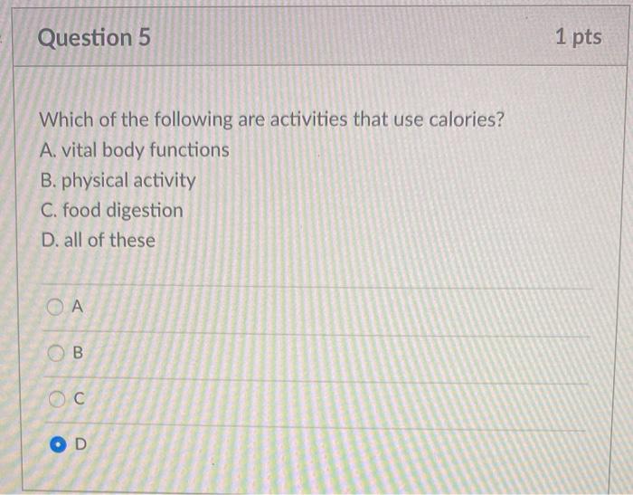 Question 5 1 pts Which of the following are activities that use calories? A. vital body functions B. physical activity C. food digestion D. all of these OA B o С OD 
Question 6 1 pts Researchers frequently use BMI in conjunction with to examine the health risks associated with body weight. A. caloric intake estimates B. activity assessments C. resting metabolic rate D. waist circumference ОА B С OD 
swood Instructure.com Come Cause Home Cons] Meeting Alert- Question 7 1 pts Body mass index (BMI) is calculated by dividing A. your weight by the circumference of your waist. B. the calories you eat by the calories you burn. C. your weight by the square of your height D. the calories you burn by the calories you eat. СА B . OD Question 8 1 pts The main drawback of using BMI to assess health is that it is not a good tool for A. assessing body composition. B. assessing body weight C. comparing weight to height. D. classifying individuals as obese. OA B oc