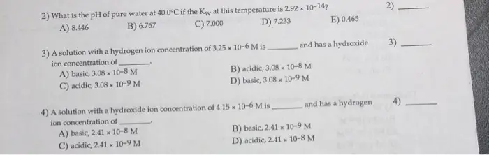 2) What is the pH of pure water at 40.0°C if the Kw at this temperature is 2.92 x 10-14? 2) C) 7.000 A) 8.446 B) 6.767 D) 7.233 E) 0.465 3) A solution with a hydrogen ion concentration of 3.25 x 10-6 M is and has a hydroxide ion concentration of A) basic, 3.08x 10-8 M B) acidic, 3.08 D) basic, 3.08 10-8 M C) acidic, 3.08 10-9 M 10-9 M 4) A solution with a hydroxide ion concentration of 4.15 10-6 M is and has a hydrogen ion concentration of A) basic, 2.41 x 10-8 M C) acidic, 2.41 x 10-9 M B) basic, 2.41x 10-9 M D) acidic, 2.41 x 10-8 M