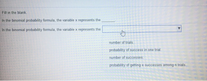 Fill in the blank. In the binomial probability formula, the variable x represents the In the binomial probability formula, the variable x represents the number of trials probability of success in one trial number of successes probability of getting x successes among n trials.