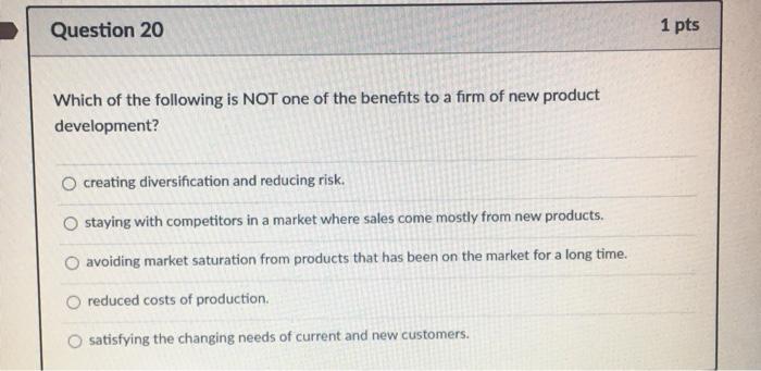 marketing questions... thank you!!







Question 20 1 pts Which of the following is NOT one of the benefits to a firm of new product development? creating diversification and reducing risk. O staying with competitors in a market where sales come mostly from new products. avoiding market saturation from products that has been on the market for a long time. reduced costs of production. satisfying the changing needs of current and new customers. 
Question 21 1 pts Sylvias Diner has a customer service goal to have a server take drink orders from guests within 2 minutes of the table being seated. Some servers accomplish this... and some do not. This would be an example of a вар. . o delivery gap social expectations gap O standards gap communications gap knowledge gap 
Match the service dimensions with the appropriate example. [Choose You go to your favorite restaurant and the new waitress forgets to bring you water. [Choose] Heterogenity/Variable You have to be present when getting a massage (you cant pick it up later). Inseparable Intangible If you purchase tickets to a Pistons game and dont show up, they play anyway. Perishable You cannot try on a haircut prior to having your hair cut. [Choose