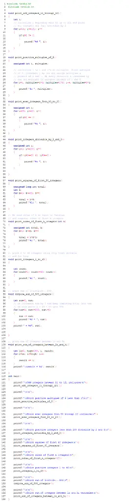 IN C PROGRAMMING
1.Write a for loop that prints the odd integers
11 through 121 inclusive, separated by spaces.
2.Write a for loop that prints in ascending order all the
positive multiples of 5 that are less than 175, separated by
spaces.
3.Write a for loop that prints all the even
integers from 80 through 20 inclusive, separated by spaces.
4.Write a for loop that prints in ascending order all the
positive integers less than 200 that are divisible by both 2 and 3,
separated by spaces 
5.Given int variables k and total that have already been
declared, use a for loop to compute the sum of the
squares of the first 50 positive integers and
store this value in total. Thus your code should put 1*1 + 2*2 +
3*3 +... + 49*49 + 50*50 into total. Use no variables other than k
and total.
6.Given an int variable n that has been initialized to a
positive value and, in addition, int variables k and total that
have already been declared, use a for loop to compute the sum of
the cubes of the first n whole numbers, and store
this value in total. Thus if n equals 4, your code should put 1*1*1
+ 2*2*2 + 3*3*3 + 4*4*4 into total. Use no variables other than n,
k, and total.
7.Write a for loop that prints the integers 1
through 40, separated by spaces or new lines. You may use only one
variable, count which has already been declared as
an integer.
8.Write a for loop that computes the following
sum: 5+10+15+20+...+485+490+495+500. The sum should be placed in a
variable sum that has already been declared and
initialized to 0. In addition, there is another variable,
num that has also been declared. You must not use
any other variables.
9. 
Assume the int variables i, lo, hi, and result have been
declared and that lo and hi have been initialized.
Write a for loop that adds the integers between lo and hi
(inclusive), and stores the result in result.
Your code should not change the values of lo and hi. Also, do
not declare any additional variables -- use only i, lo, hi, and
result.
