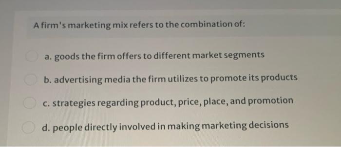 A firms marketing mix refers to the combination of: a. goods the firm offers to different market segments b. advertising media the firm utilizes to promote its products c. strategies regarding product, price, place, and promotion d. people directly involved in making marketing decisions
