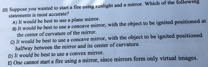 Suppose you wanted to start a fire using sunlight and a mirror. Which of the following statements is most accurate? A) It would be best to use a plane mirror. B) It would be best to use a concave mirror, with the object to be ignited positioned at the center of curvature of the mirror. C) It would be best to use a concave mirror, with the object to be ignited positioned halfway between the mirror and its center of curvature. D) It would be best to use a convex mirror. E) One cannot start a fire using a mirror, since mirrors form only virtual images.
