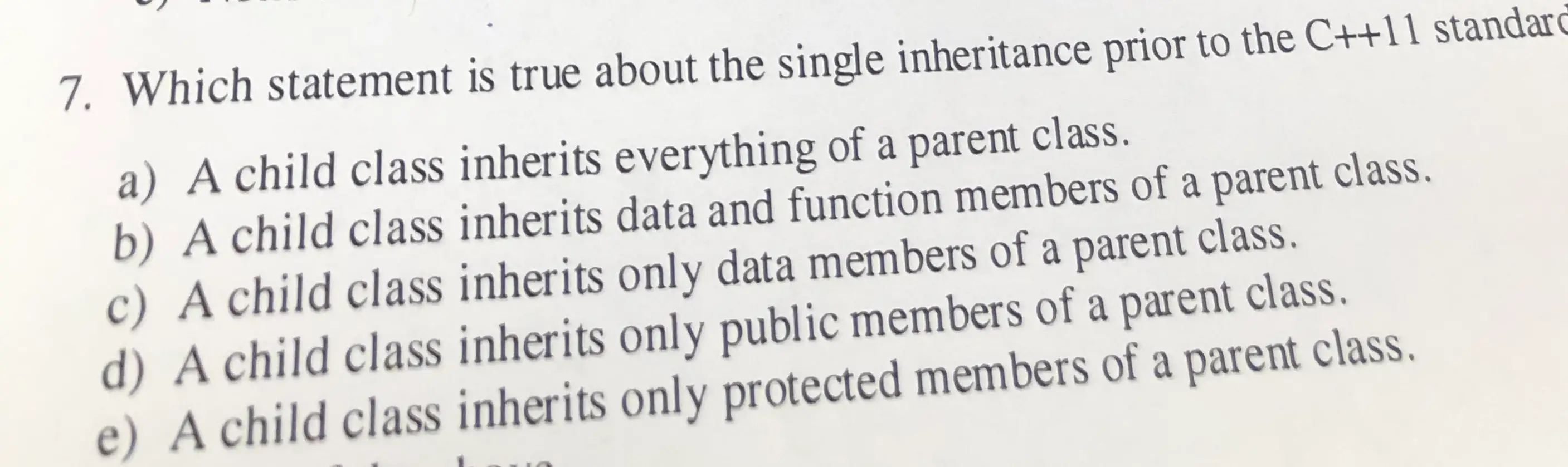 7. Which statement is true about the single inheritance prior to the C++11 standar a) A child class inherits everything of a parent class. b) A child class inherits data and function members of a parent class. c) A child class inherits only data members of a parent class. d) A child class inherits only public members of a parent class, e) A child class inherits only protected members of a parent class,