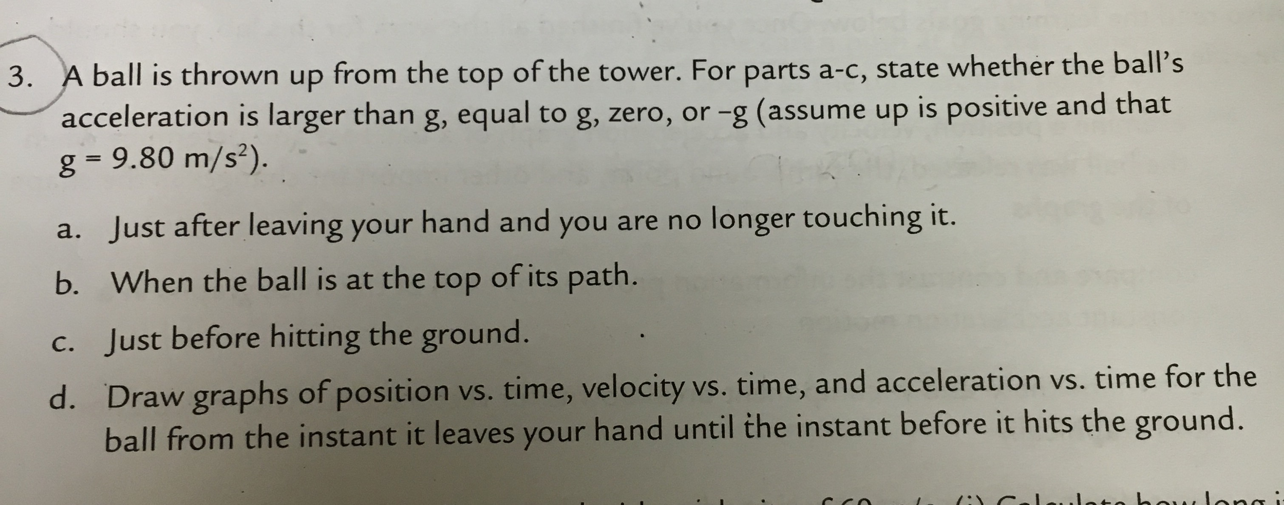 A ball is thrown up from the top of the tower. For parts a-c, state whether the balls acceleration is larger than g, equal to g, zero, or -g (assume up is positive and that g = 9.80 m/s^2). Just after leaving your hand and you are no longer touching it. When the ball is at the top of its path. Just before hitting the ground. Draw graphs of position vs. time, velocity vs. time, and acceleration vs. time for the ball from the instant it leaves your hand until the instant before it hits the ground.