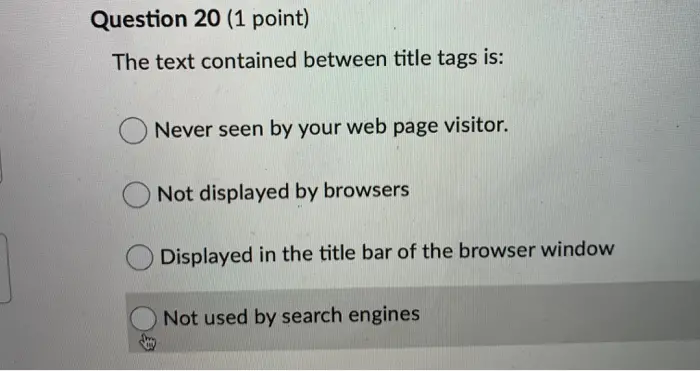 Question 20 (1 point) The text contained between title tags is: Never seen by your web page visitor. Not displayed by browsers Displayed in the title bar of the browser window Not used by search engines