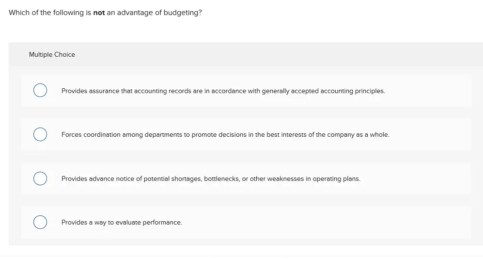 Which of the following is not an advantage of budgeting? Multiple Choice Provides assurance that accounting records are in accordance with generally accepted accounting principles. Forces coordination among departments to promote decisions in the best interests of the company as a whole. Provides advance notice of potential shortages, bottlenecks, or other weaknesses in operating plans. Provides a way to evaluate performance