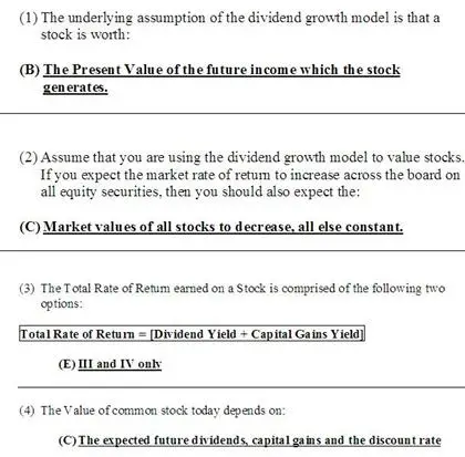 1. The underlying assumption of the dividend growth model is that a
stock is worth:
A. the same amount to every investor regardless of their desired
rate of return.
B. the present value of the future income which the stock
generates.
C. an amount computed as the next annual dividend divided by the
market rate of return.
D. the same amount as any other stock that pays the same current
dividend and has the same required rate of return.
E. an amount computed as the next annual dividend divided by the
required rate of return.
2. Assume that you are using the dividend growth model to value
stocks. If you expect the market rate of return to increase across
the board on all equity securities, then you should also expect
the:
A. market values of all stocks to increase, all else
constant.
B. market values of all stocks to remain constant as the dividend
growth will offset the increase in the market rate.
C. market values of all stocks to decrease, all else
constant.
D. stocks that do not pay dividends to decrease in price while the
dividend-paying stocks maintain a constant price.
E. dividend growth rates to increase to offset this change.
3. The total rate of return earned on a stock is comprised of which
two of the following?
I. current yield
II. yield to maturity
III. dividend yield
IV. capital gains yield
A. I and II only
B. I and IV only
C. II and III only
D. II and IV only
E. III and IV only
4. The value of common stock today depends on:
A. the expected future holding period and the discount rate.
B. the expected future dividends and the capital gains.
C. the expected future dividends, capital gains and the discount
rate.
D. the expected future holding period and capital gains.
E. None of the above.