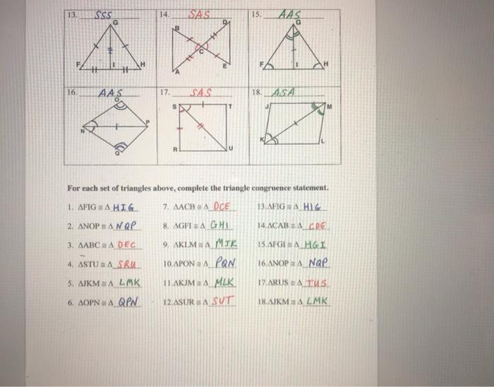 make sure you work is the proof usinf the poatule , or
theorem, feom the key on the las two pages.





Triangle Congruence Worksheet For each pair to triangles, state the postulate or theorem that can be used to conclude that the triangles are congruent. |2. О. И. к 5. T 0 R 8 10. 11 12. 
13. 14. 15. D. Δ. Η 16, 17. 18. T ΚΑ For each set of triangles above, complete the triangle congruence statement. 1. ΔPIGA 7. ΔΑCΒΔ 13.AFIG a A 2. ΔΝΟΡΑ 8. AGFIA 14.ΔCAB Δ. 3. ΔΑΒC Δ 9. AKLM SA 15. AFGIA 4. ASTU SA 10.ΔΡΟΝΔ 16. ΔΝΟΡΑ 5. ΔΙΚΜΕΔ 11.ΔΚΙΜΑΔ 17.ARUS 2 A 6, ΔΟΡΝΕΔ 12.ASURA 18.ΛΙΚΜΔ 
Triangle Congruence Worksheet For each pair to triangles, state the postulate or theorem that can be used to conclude that the triangles are congruent. 1. SAS 2. SSS 3. ASA referid we H Vorher angles ASA AAS 6 SAS 0 M R 7. AAS 8. VASA SSS 10. ASA 11 Wory 12 SSS R # 
13. 14 SSS G SAS 15. AAS A FA FA 16 AAS 17 SAS 18. ASA R For each set of triangles above, complete the triangle congruence statement. 1. AFIG = A HIG . 7. AACB A DCE 13.AFIGA HIG 2. ANOPHANAP 8. AGFI a A GHL 14. ACAB A CDG 3. AABC RADEC 9. AKLM A MTK 15.AFGIE A HGI 4. ASTU : A_SRUL 10.APON A PON 16.ANOPA NAP 5. AJKMALMK 11 AKJM 4_MLK 17. ARUS LATUS 6. AOPNA QEN 12.ASURA SUT 18.AJKMALMK 
13. 14 SSS G SAS 15. AAS A FA FA 16 AAS 17 SAS 18. ASA R For each set of triangles above, complete the triangle congruence statement. 1. AFIG = A HIG . 7. AACB A DCE 13.AFIGA HIG 2. ANOPHANAP 8. AGFI a A GHL 14. ACAB A CDG 3. AABC RADEC 9. AKLM A MTK 15.AFGIE A HGI 4. ASTU : A_SRUL 10.APON A PON 16.ANOPA NAP 5. AJKMALMK 11 AKJM 4_MLK 17. ARUS LATUS 6. AOPNA QEN 12.ASURA SUT 18.AJKMALMK