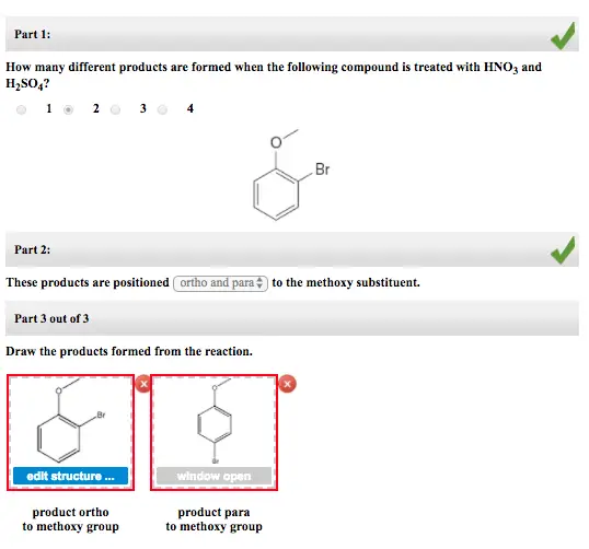 Part 1: How many different products are formed when the following compound is treated with HNO3 and H2SO4? Br Part 2: These products are positioned ortho andpar, to the methoxy substituent. Part 3 out of 3 Draw the products formed from the reaction. Br edit structure open product ortho to methoxy group product para to methoxy group