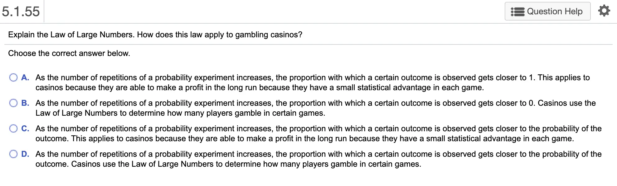 5.1.55 Question Help Explain the Law of Large Numbers. How does this law apply to gambling casinos? Choose the correct answer below. O A. As the number of repetitions of a probability experiment increases, the proportion with which a certain outcome is observed gets closer to 1. This applies to casinos because they are able to make a profit in the long run because they have a small statistical advantage in each game. B. As the number of repetitions of a probability experiment increases, the proportion with which a certain outcome is observed gets closer to 0. Casinos use the Law of Large Numbers to determine how many players gamble in certain games. O C. As the number of repetitions of a probability experiment increases, the proportion with which a certain outcome is observed gets closer to the probability of the outcome. This applies to casinos because they are able to make a profit in the long run because they have a small statistical advantage in each game. D. As the number of repetitions of a probability experiment increases, the proportion with which a certain outcome is observed gets closer to the probability of the outcome. Casinos use the Law of Large Numbers to determine how many players gamble in certain games.