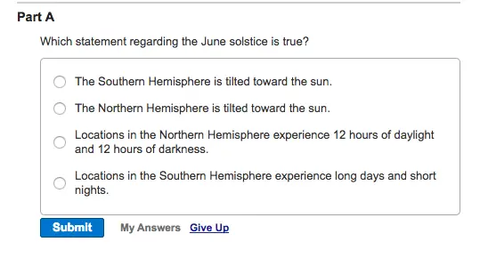 Part A Which statement regarding the June solstice is true? O The Southern Hemisphere is tilted toward the sun. O The Northern Hemisphere is tilted toward the sun. Locations in the Northern Hemisphere experience 12 hours of daylight and 12 hours of darkness. Locations in the Southern Hemisphere experience long days and short Submit My Answers Give Up