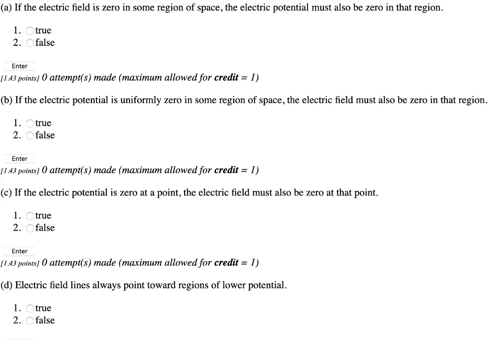 (a) If the electric field is zero in some region of space, the electric potential must also be zero in that region 1. true 2. false Enter 143 роints] 0 attempt(s) made (тахітит аllowed for credit — 1) (b) If the electric potential is uniformly zero in some region of space, the electric field must also be zero in that region 1. true 2. false Enter 143 рoints) 0 attempt(s) made (таximит allowed for credit - 1) (c) If the electric potential is zero at a point, the electric field must also be zero at that point. 1 true 2 false Enter [143 рoints] 0 attempt(s) made (таximит allowed for credit — 1) (d) Electric field lines always point toward regions of lower potential 1. true 2. false 
(e) The value of the electric potential can be chosen to be zero at any convenient point. 1 true 2. Ofalse Enter 1 43 роints] 0 attempt(s) тade (тахітит allowed for credit — 1) equipotential surface (f) In electrostatics, the surface of a conductor is an 1. Otrue 2. Ofalse Enter П43 рoints] 0 attempt(s) тade (тахітит allowed for credit — 1) (g) Dielectric breakdown occurs in air when the potential is 3 x 106 V. 1. Otrue 2. Ofalse Enter