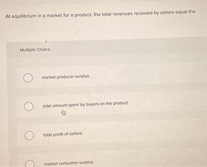 At equilibrium in a market for a product, the total revenues received by sellers equal the Multiple Choice market producer surplus. total amount spent by buyers on the product. total profit of sellers. market consumer surplus.