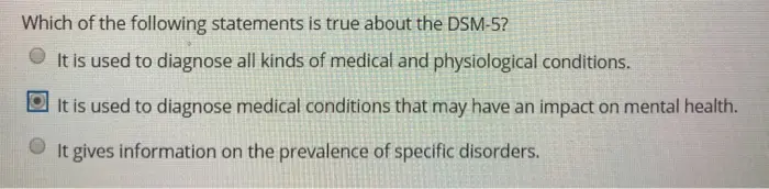 Which of the following statements is true about the DSM-5? It is used to diagnose all kinds of medical and physiological conditions. It is used to diagnose medical conditions that may have an impact on mental health. It gives information on the prevalence of specific disorders.