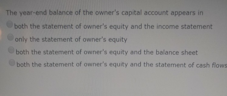 The year-end balance of the owners capital account appears in both the statement of owners equity and the income statement only the statement of owners equity both the statement of owners equity and the balance sheet both the statement of owners equity and the statement of cash flows