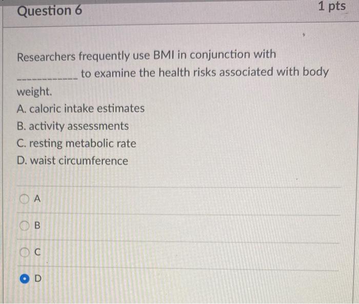 Question 5 1 pts Which of the following are activities that use calories? A. vital body functions B. physical activity C. food digestion D. all of these OA B o С OD 
Question 6 1 pts Researchers frequently use BMI in conjunction with to examine the health risks associated with body weight. A. caloric intake estimates B. activity assessments C. resting metabolic rate D. waist circumference ОА B С OD 
swood Instructure.com Come Cause Home Cons] Meeting Alert- Question 7 1 pts Body mass index (BMI) is calculated by dividing A. your weight by the circumference of your waist. B. the calories you eat by the calories you burn. C. your weight by the square of your height D. the calories you burn by the calories you eat. СА B . OD Question 8 1 pts The main drawback of using BMI to assess health is that it is not a good tool for A. assessing body composition. B. assessing body weight C. comparing weight to height. D. classifying individuals as obese. OA B oc